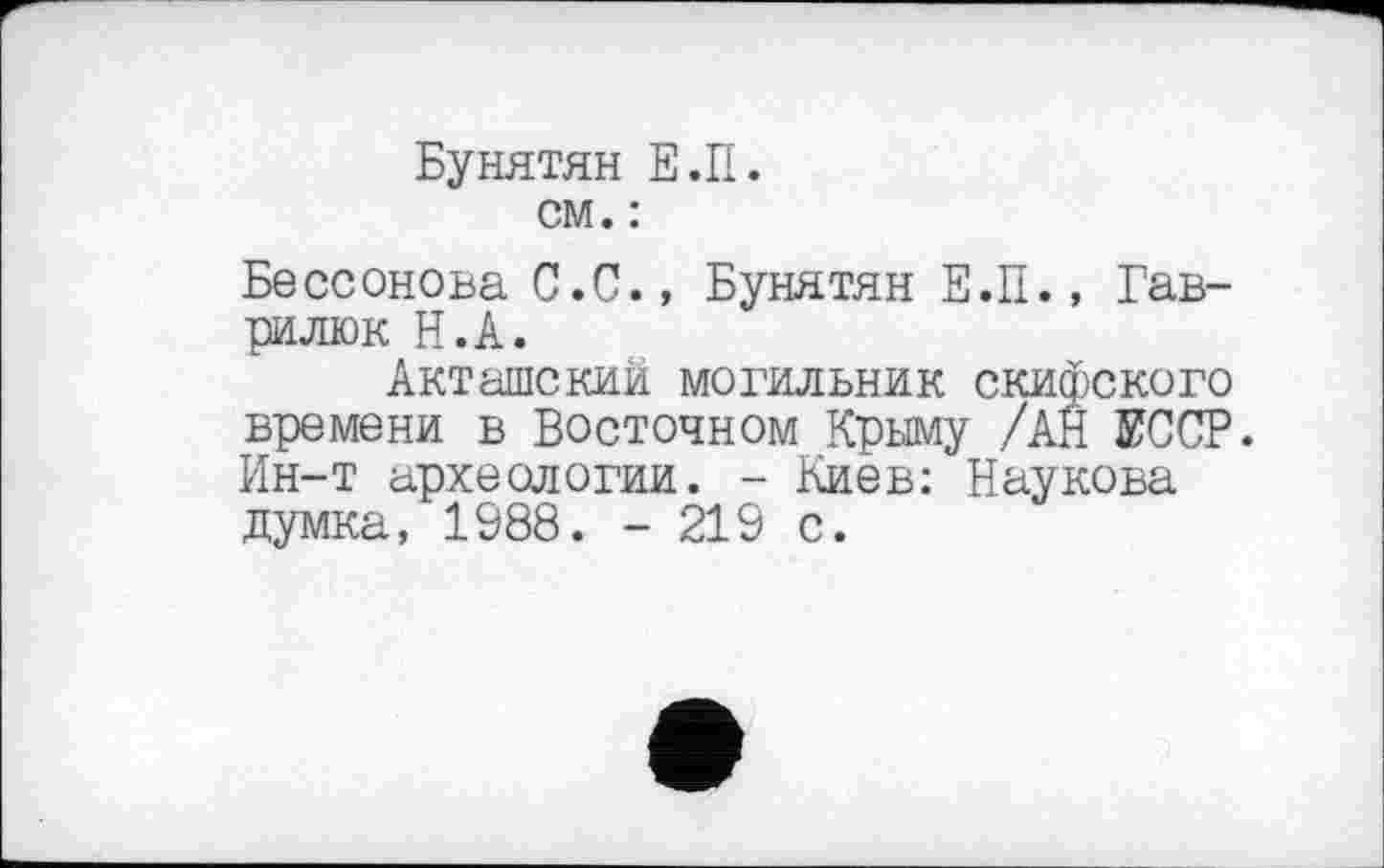 ﻿Бунятян Е.П. см. :
Бессонова С.С., Бунятян Е.П., Гав-рилюк Н.А.
Акташский могильник скифского времени в Восточном Крыму /АН ЕССР. Ин-т археологии. - Киев: Наукова думка, 1988. - 219 с.